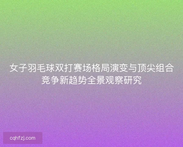 女子羽毛球双打赛场格局演变与顶尖组合竞争新趋势全景观察研究
